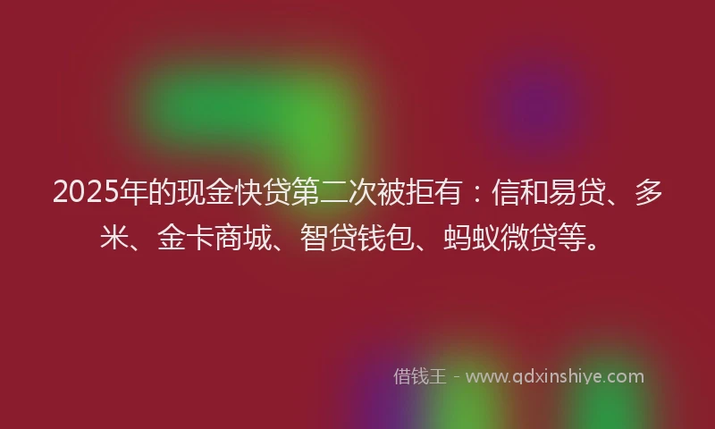 2025年的现金快贷第二次被拒有：信和易贷、多米、金卡商城、智贷钱包、蚂蚁微贷等。