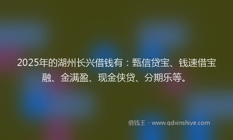 2025年的湖州长兴借钱有：甄信贷宝、钱速借宝融、金满盈、现金侠贷、分期乐等。