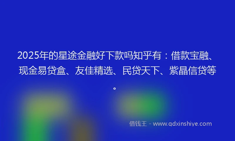 2025年的星途金融好下款吗知乎有：借款宝融、现金易贷盒、友佳精选、民贷天下、紫晶信贷等。