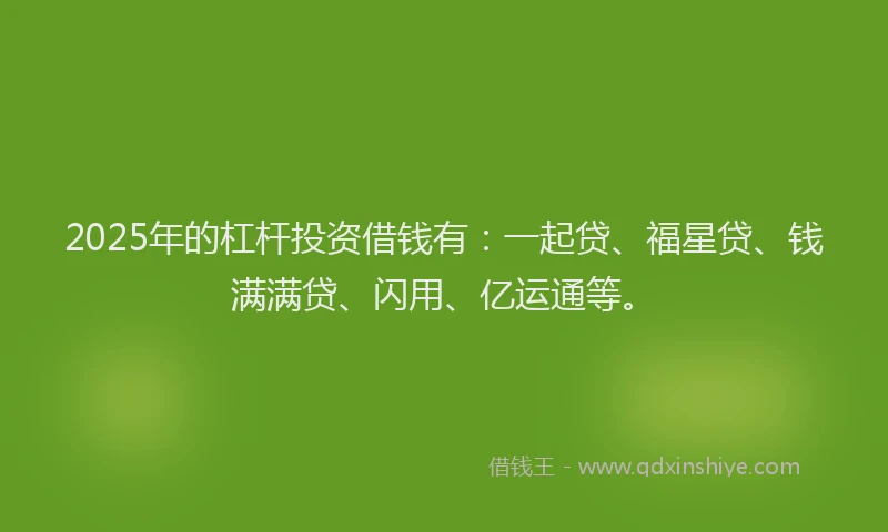 2025年的杠杆投资借钱有：一起贷、福星贷、钱满满贷、闪用、亿运通等。