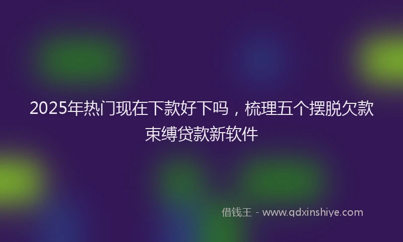 2025年热门现在下款好下吗，梳理五个摆脱欠款束缚贷款新软件