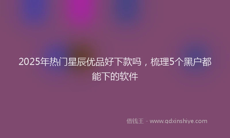 2025年热门星辰优品好下款吗，梳理5个黑户都能下的软件