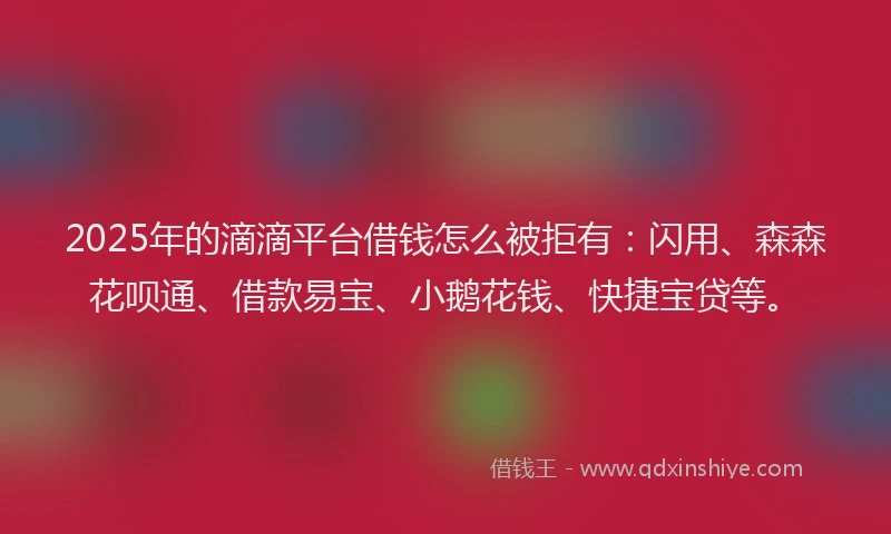 2025年的滴滴平台借钱怎么被拒有：闪用、森森花呗通、借款易宝、小鹅花钱、快捷宝贷等。