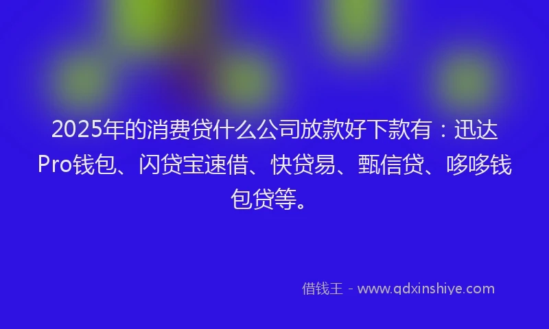 2025年的消费贷什么公司放款好下款有：迅达Pro钱包、闪贷宝速借、快贷易、甄信贷、哆哆钱包贷等。