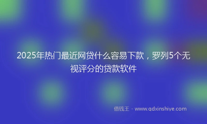 2025年热门最近网贷什么容易下款，罗列5个无视评分的贷款软件