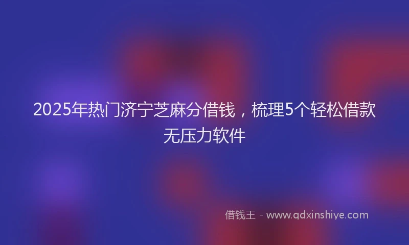 2025年热门济宁芝麻分借钱，梳理5个轻松借款无压力软件