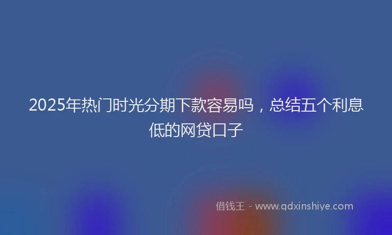 2025年热门时光分期下款容易吗，总结五个利息低的网贷口子