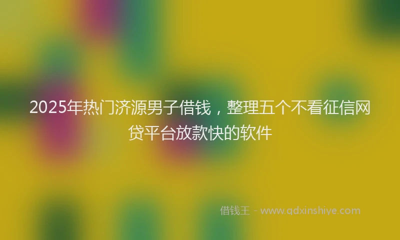 2025年热门济源男子借钱，整理五个不看征信网贷平台放款快的软件