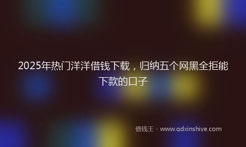 2025年热门洋洋借钱下载，归纳五个网黑全拒能下款的口子