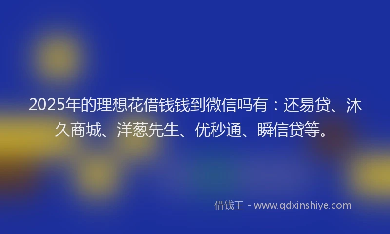2025年的理想花借钱钱到微信吗有：还易贷、沐久商城、洋葱先生、优秒通、瞬信贷等。