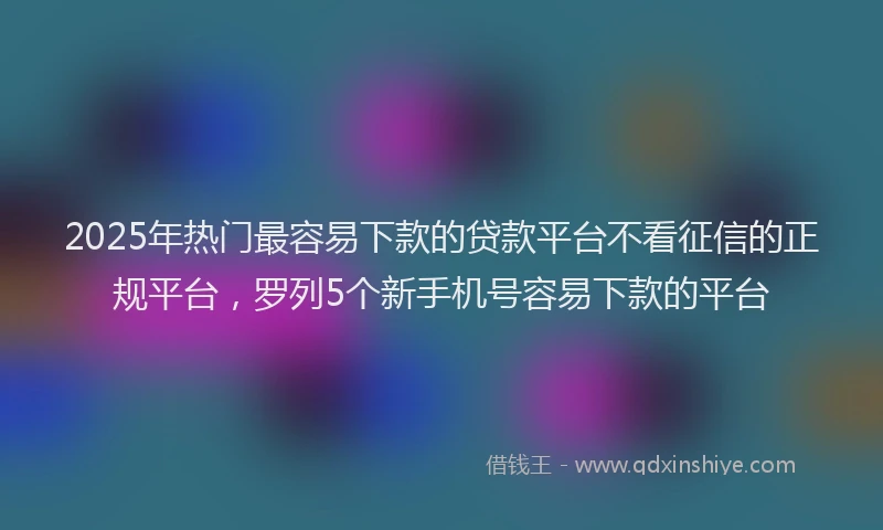 2025年热门最容易下款的贷款平台不看征信的正规平台，罗列5个新手机号容易下款的平台