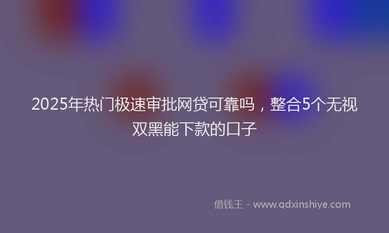 2025年热门极速审批网贷可靠吗，整合5个无视双黑能下款的口子