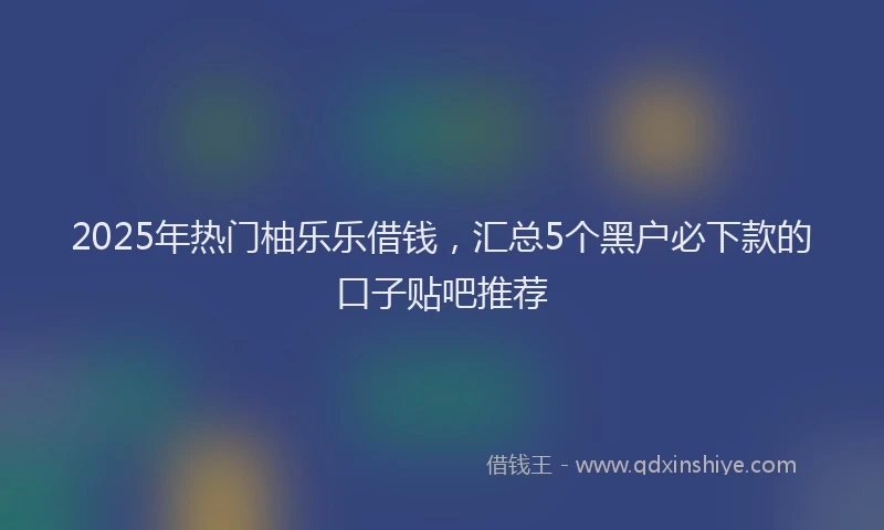 2025年热门柚乐乐借钱，汇总5个黑户必下款的口子贴吧推荐