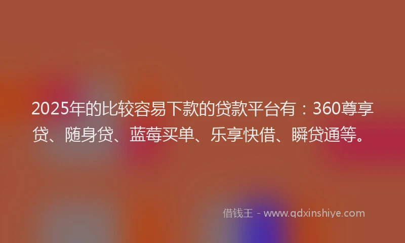 2025年的比较容易下款的贷款平台有：360尊享贷、随身贷、蓝莓买单、乐享快借、瞬贷通等。