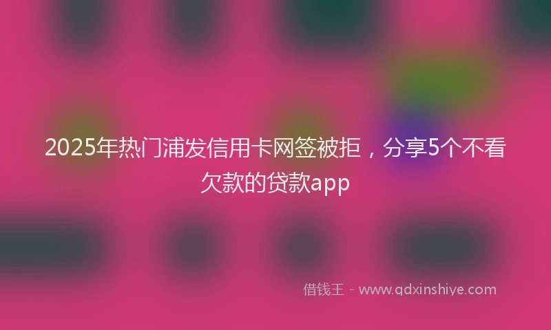 2025年热门浦发信用卡网签被拒，分享5个不看欠款的贷款app