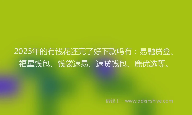 2025年的有钱花还完了好下款吗有：易融贷盒、福星钱包、钱袋速易、速贷钱包、鹿优选等。