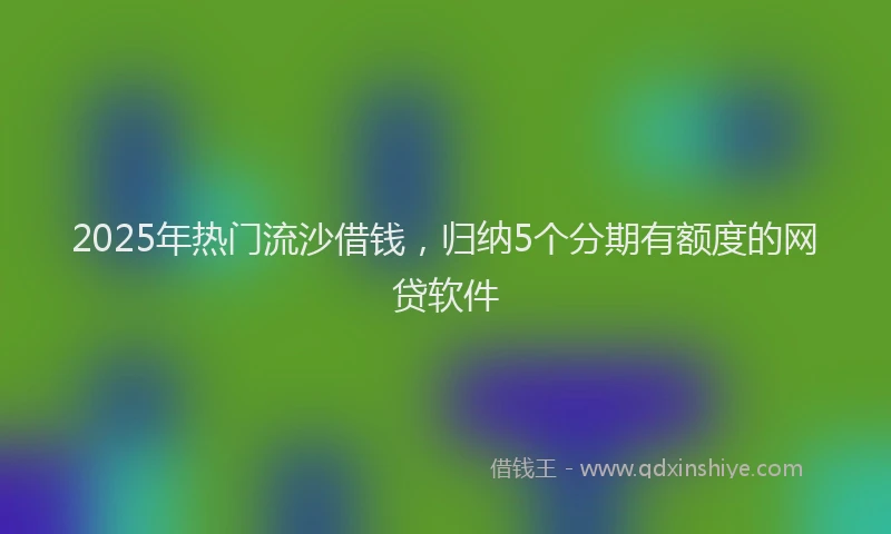 2025年热门流沙借钱，归纳5个分期有额度的网贷软件