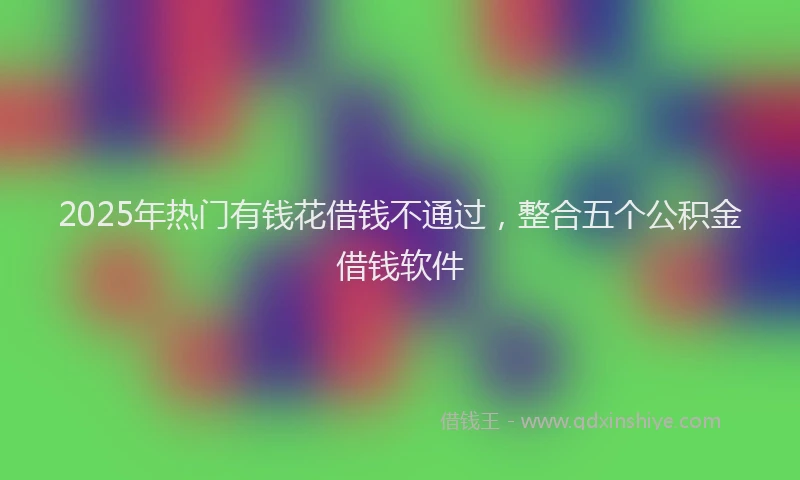 2025年热门有钱花借钱不通过，整合五个公积金借钱软件