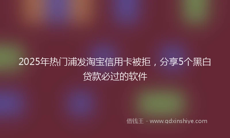 2025年热门浦发淘宝信用卡被拒，分享5个黑白贷款必过的软件