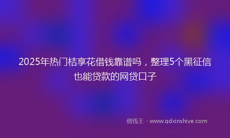 2025年热门桔享花借钱靠谱吗，整理5个黑征信也能贷款的网贷口子