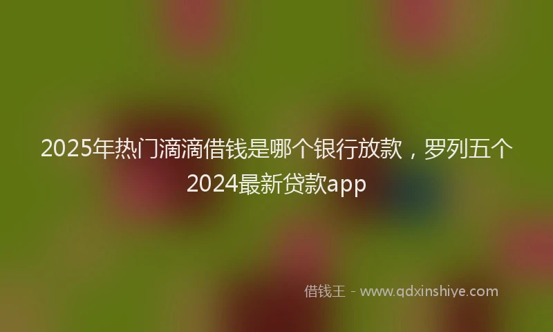 2025年热门滴滴借钱是哪个银行放款，罗列五个2024最新贷款app