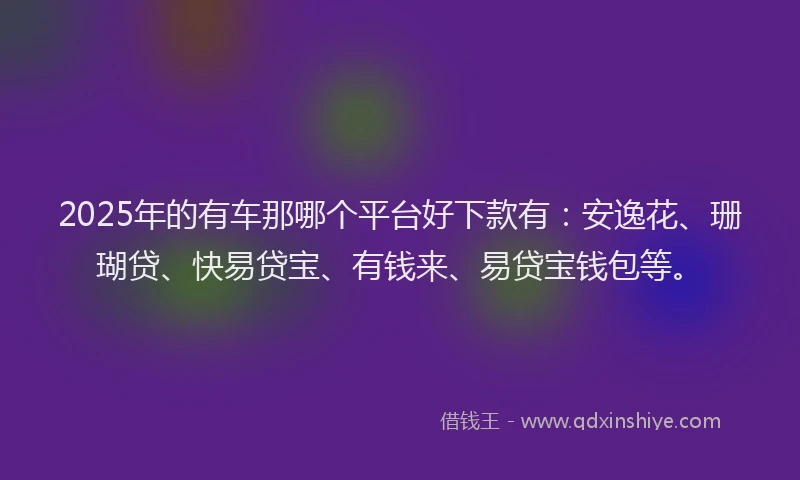 2025年的有车那哪个平台好下款有：安逸花、珊瑚贷、快易贷宝、有钱来、易贷宝钱包等。