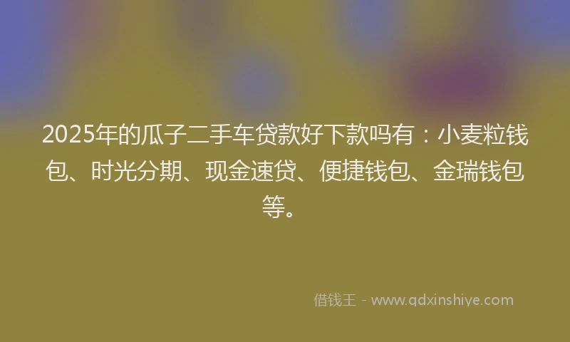 2025年的瓜子二手车贷款好下款吗有：小麦粒钱包、时光分期、现金速贷、便捷钱包、金瑞钱包等。