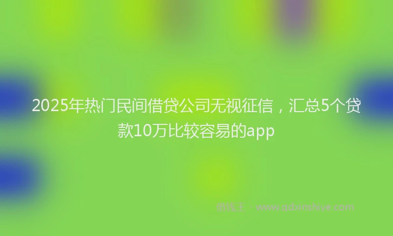 2025年热门民间借贷公司无视征信，汇总5个贷款10万比较容易的app