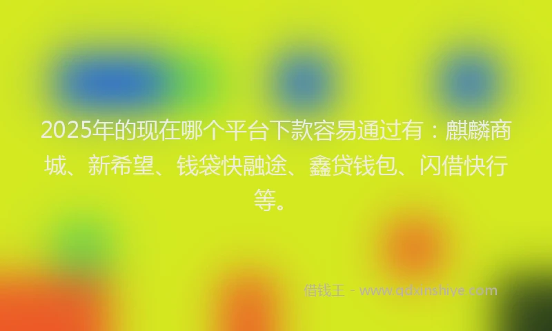 2025年的现在哪个平台下款容易通过有：麒麟商城、新希望、钱袋快融途、鑫贷钱包、闪借快行等。