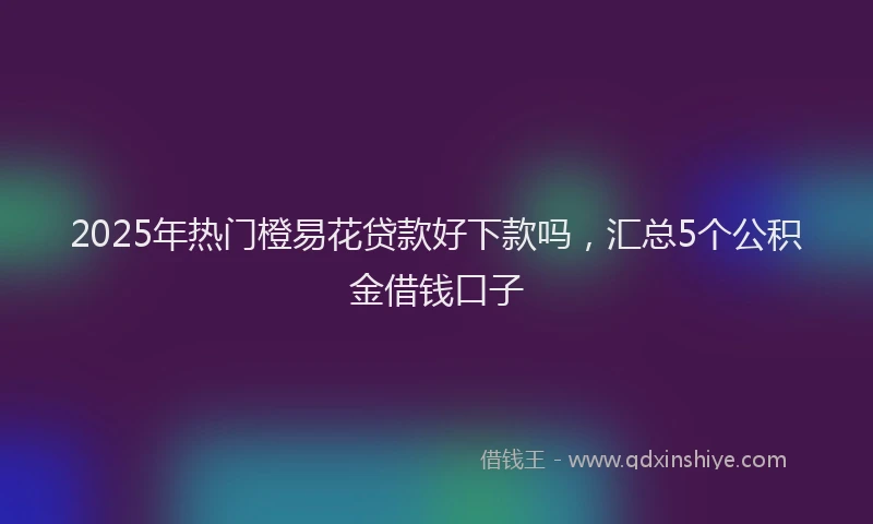 2025年热门橙易花贷款好下款吗，汇总5个公积金借钱口子