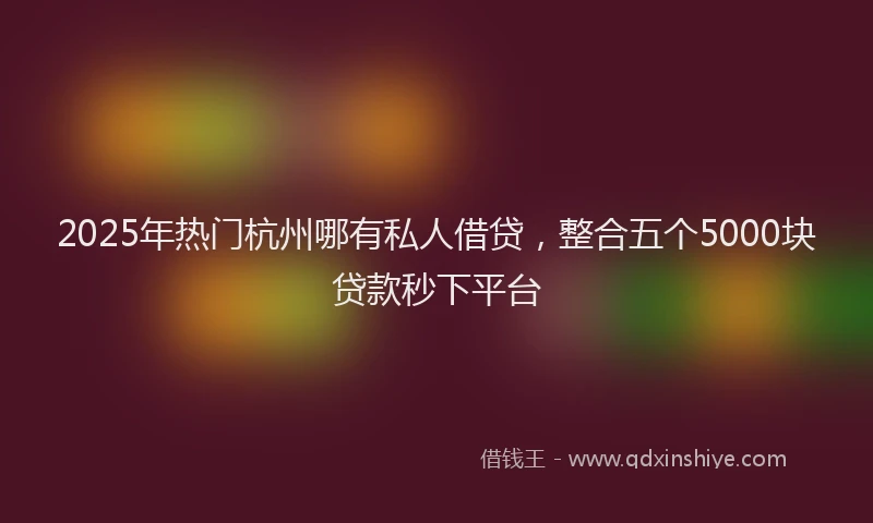 2025年热门杭州哪有私人借贷，整合五个5000块贷款秒下平台