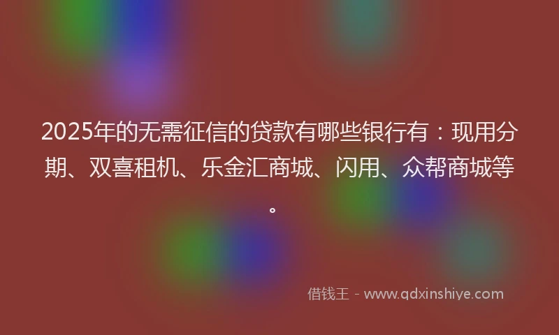 2025年的无需征信的贷款有哪些银行有：现用分期、双喜租机、乐金汇商城、闪用、众帮商城等。