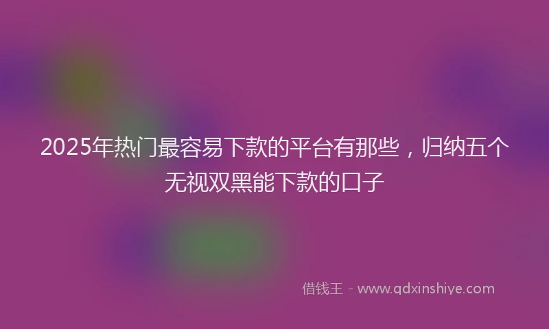 2025年热门最容易下款的平台有那些，归纳五个无视双黑能下款的口子