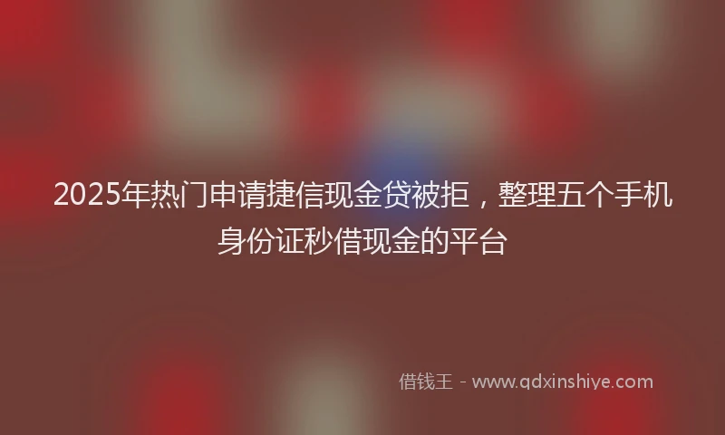 2025年热门申请捷信现金贷被拒，整理五个手机身份证秒借现金的平台