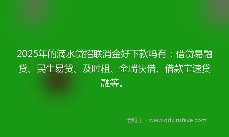 2025年的滴水贷招联消金好下款吗有：借贷易融贷、民生易贷、及时租、金瑞快借、借款宝速贷融等。