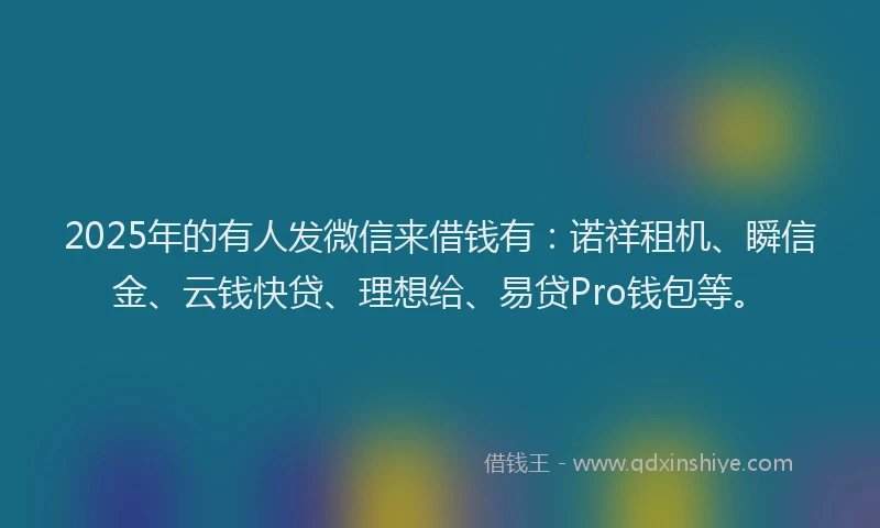 2025年的有人发微信来借钱有：诺祥租机、瞬信金、云钱快贷、理想给、易贷Pro钱包等。