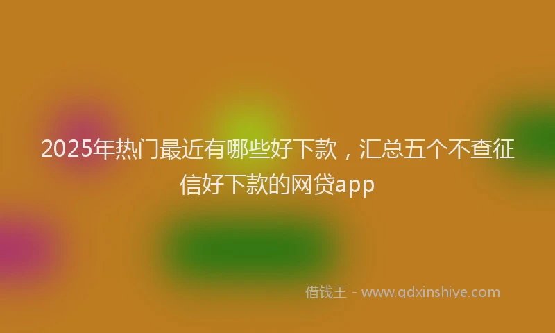 2025年热门最近有哪些好下款，汇总五个不查征信好下款的网贷app