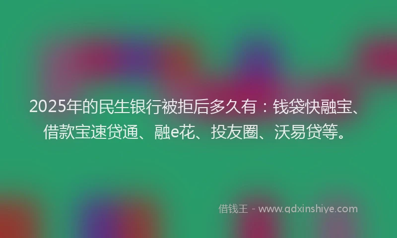 2025年的民生银行被拒后多久有：钱袋快融宝、借款宝速贷通、融e花、投友圈、沃易贷等。