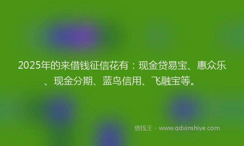 2025年的来借钱征信花有：现金贷易宝、惠众乐、现金分期、蓝鸟信用、飞融宝等。