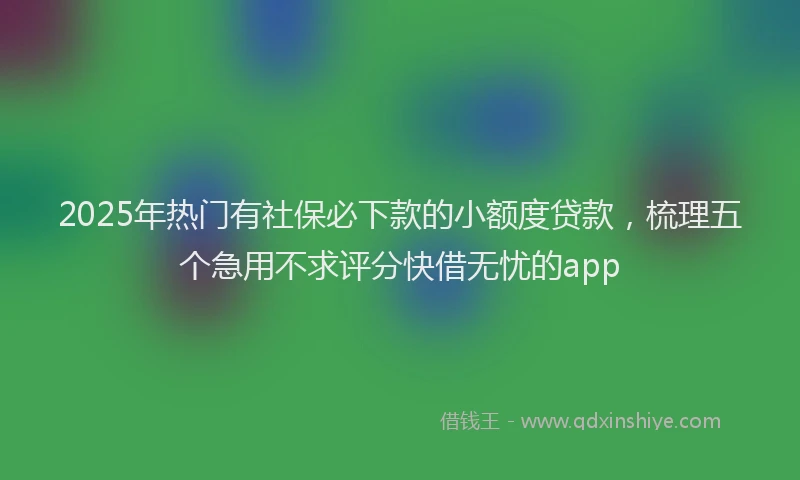 2025年热门有社保必下款的小额度贷款，梳理五个急用不求评分快借无忧的app