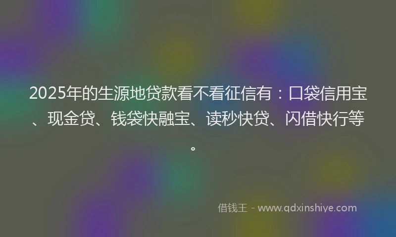 2025年的生源地贷款看不看征信有：口袋信用宝、现金贷、钱袋快融宝、读秒快贷、闪借快行等。