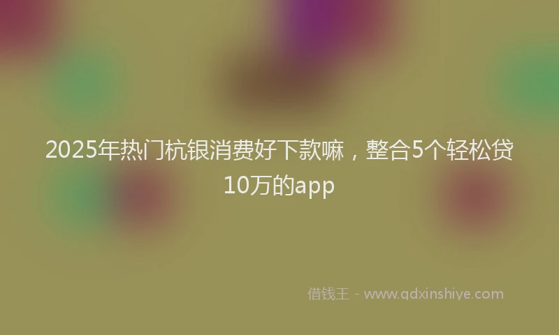 2025年热门杭银消费好下款嘛，整合5个轻松贷10万的app