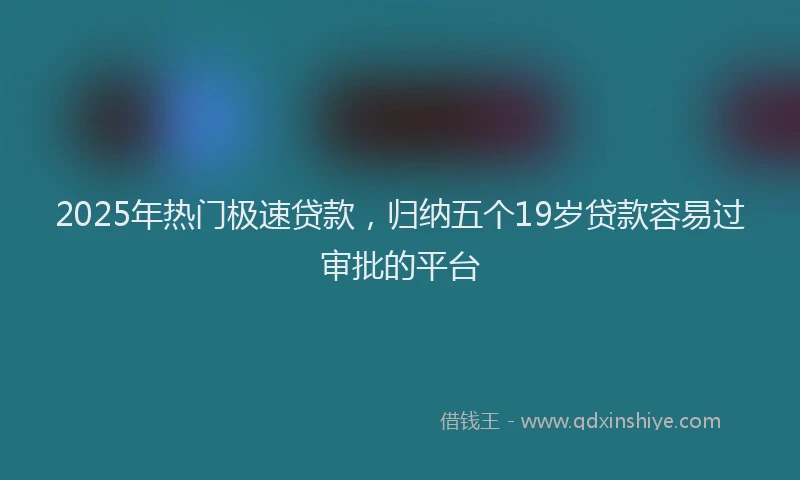 2025年热门极速贷款，归纳五个19岁贷款容易过审批的平台
