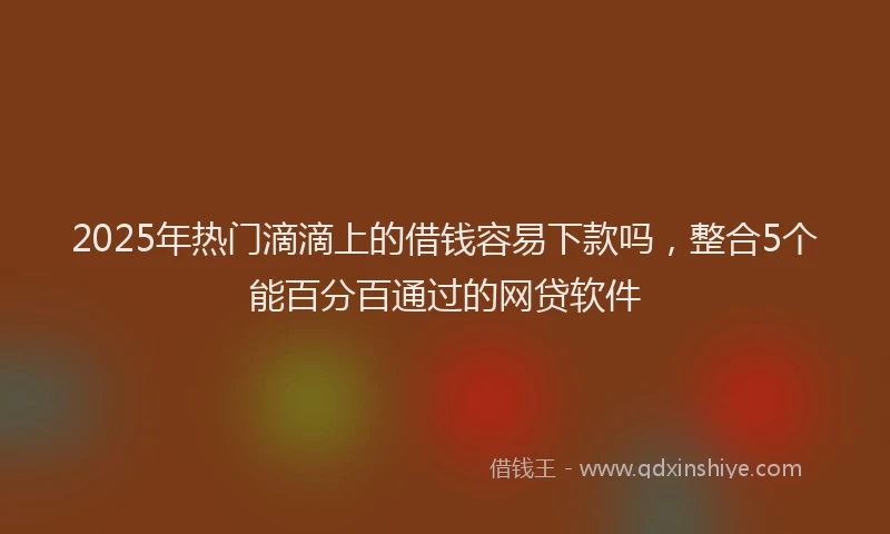 2025年热门滴滴上的借钱容易下款吗，整合5个能百分百通过的网贷软件