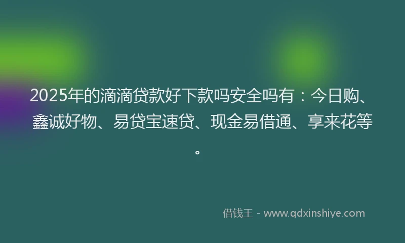 2025年的滴滴贷款好下款吗安全吗有：今日购、鑫诚好物、易贷宝速贷、现金易借通、享来花等。