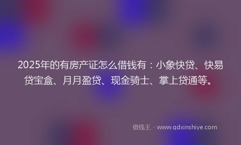 2025年的有房产证怎么借钱有：小象快贷、快易贷宝盒、月月盈贷、现金骑士、掌上贷通等。