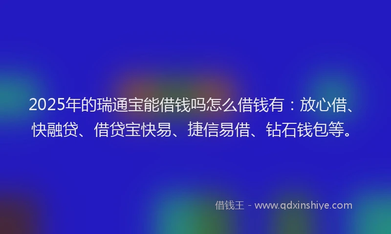 2025年的瑞通宝能借钱吗怎么借钱有：放心借、快融贷、借贷宝快易、捷信易借、钻石钱包等。