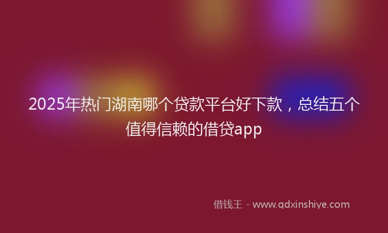 2025年热门湖南哪个贷款平台好下款，总结五个值得信赖的借贷app