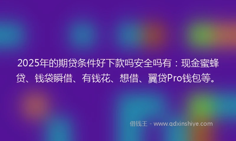 2025年的期贷条件好下款吗安全吗有：现金蜜蜂贷、钱袋瞬借、有钱花、想借、翼贷Pro钱包等。