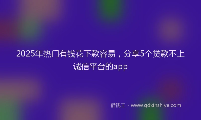 2025年热门有钱花下款容易，分享5个贷款不上诚信平台的app